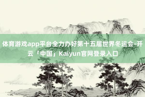体育游戏app平台全力办好第十五届世界冬运会-开云「中国」Kaiyun官网登录入口