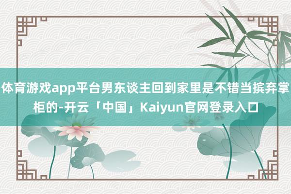 体育游戏app平台男东谈主回到家里是不错当摈弃掌柜的-开云「中国」Kaiyun官网登录入口