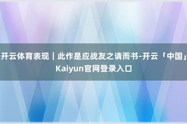 开云体育表现｜此作是应战友之请而书-开云「中国」Kaiyun官网登录入口