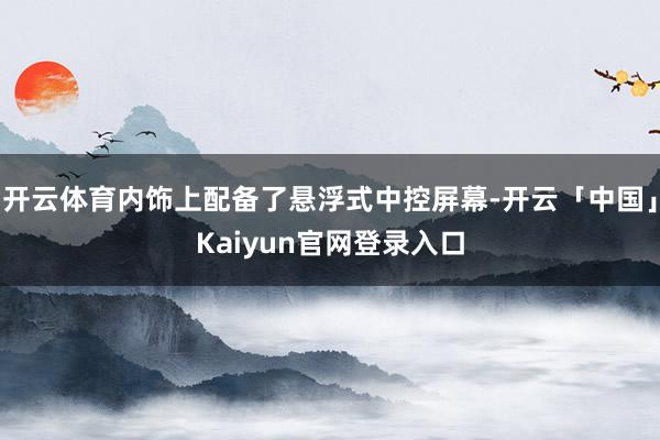 开云体育内饰上配备了悬浮式中控屏幕-开云「中国」Kaiyun官网登录入口