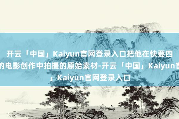 开云「中国」Kaiyun官网登录入口把他在快要四分之一生纪的电影创作中拍摄的原始素材-开云「中国」Kaiyun官网登录入口