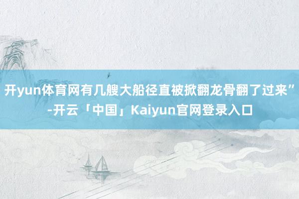 开yun体育网有几艘大船径直被掀翻龙骨翻了过来”-开云「中国」Kaiyun官网登录入口