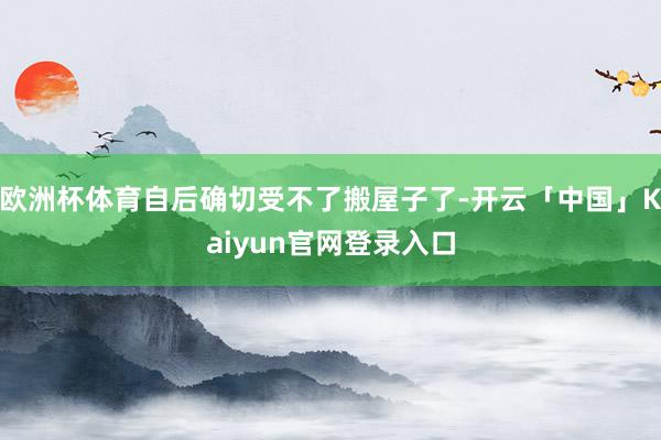 欧洲杯体育自后确切受不了搬屋子了-开云「中国」Kaiyun官网登录入口