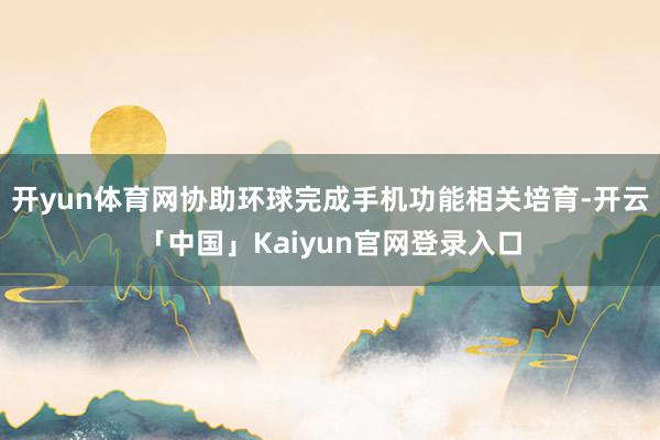 开yun体育网协助环球完成手机功能相关培育-开云「中国」Kaiyun官网登录入口