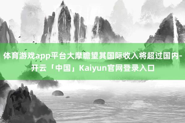 体育游戏app平台大摩瞻望其国际收入将超过国内-开云「中国」Kaiyun官网登录入口