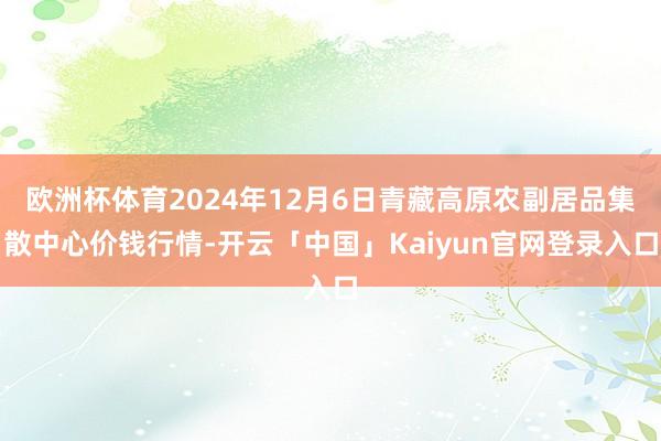 欧洲杯体育2024年12月6日青藏高原农副居品集散中心价钱行情-开云「中国」Kaiyun官网登录入口