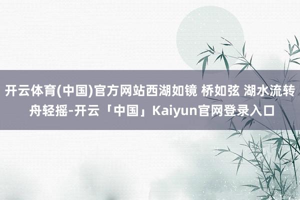 开云体育(中国)官方网站西湖如镜 桥如弦 湖水流转 舟轻摇-开云「中国」Kaiyun官网登录入口