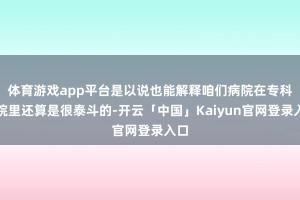 体育游戏app平台是以说也能解释咱们病院在专科病院里还算是很泰斗的-开云「中国」Kaiyun官网登录入口