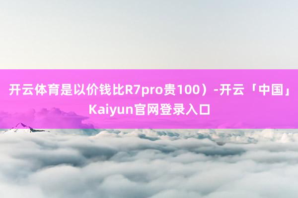 开云体育是以价钱比R7pro贵100）-开云「中国」Kaiyun官网登录入口