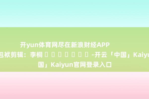 开yun体育网尽在新浪财经APP            						包袱剪辑：李桐 							-开云「中国」Kaiyun官网登录入口