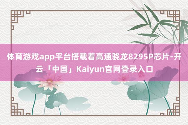 体育游戏app平台搭载着高通骁龙8295P芯片-开云「中国」Kaiyun官网登录入口