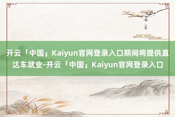 开云「中国」Kaiyun官网登录入口期间将提供直达车就业-开云「中国」Kaiyun官网登录入口