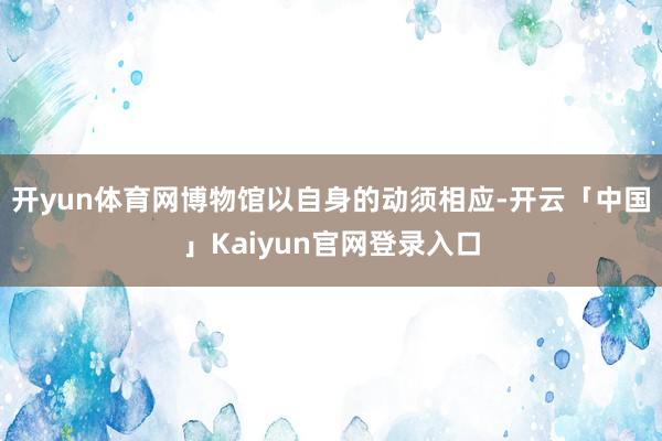 开yun体育网博物馆以自身的动须相应-开云「中国」Kaiyun官网登录入口