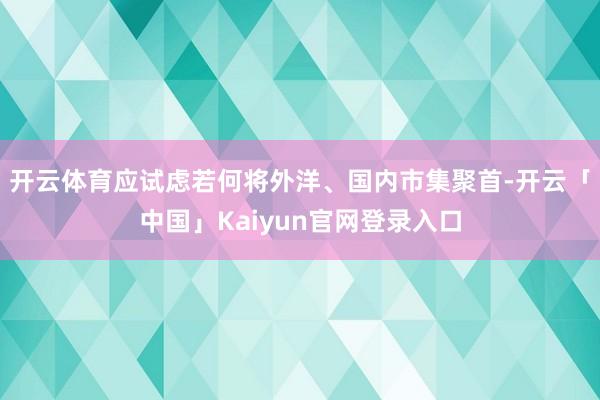 开云体育应试虑若何将外洋、国内市集聚首-开云「中国」Kaiyun官网登录入口
