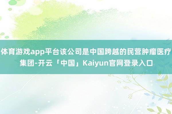 体育游戏app平台该公司是中国跨越的民营肿瘤医疗集团-开云「中国」Kaiyun官网登录入口