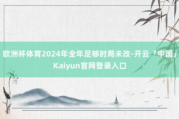 欧洲杯体育2024年全年足够时局未改-开云「中国」Kaiyun官网登录入口
