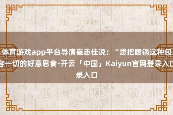 体育游戏app平台导演崔志佳说：“思把暖锅这种包容一切的好意思食-开云「中国」Kaiyun官网登录入口