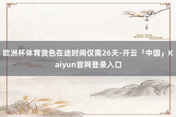 欧洲杯体育货色在途时间仅需26天-开云「中国」Kaiyun官网登录入口