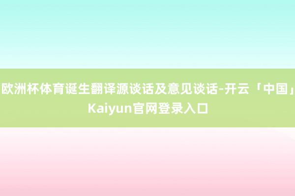 欧洲杯体育诞生翻译源谈话及意见谈话-开云「中国」Kaiyun官网登录入口