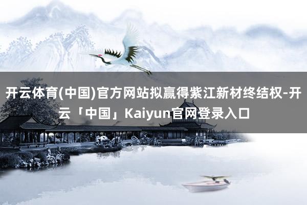开云体育(中国)官方网站拟赢得紫江新材终结权-开云「中国」Kaiyun官网登录入口
