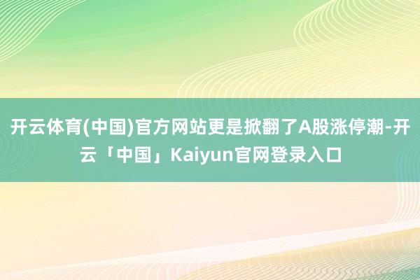 开云体育(中国)官方网站更是掀翻了A股涨停潮-开云「中国」Kaiyun官网登录入口