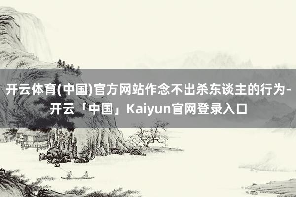 开云体育(中国)官方网站作念不出杀东谈主的行为-开云「中国」Kaiyun官网登录入口