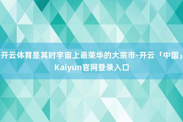 开云体育是其时宇宙上最荣华的大宗市-开云「中国」Kaiyun官网登录入口