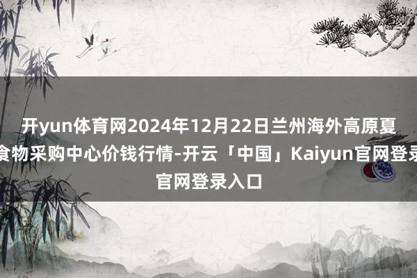 开yun体育网2024年12月22日兰州海外高原夏菜副食物采购中心价钱行情-开云「中国」Kaiyun官网登录入口