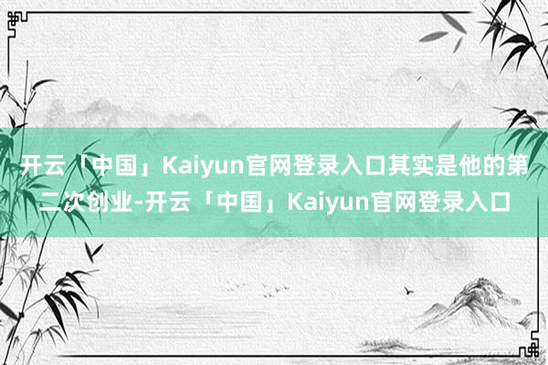 开云「中国」Kaiyun官网登录入口其实是他的第二次创业-开云「中国」Kaiyun官网登录入口