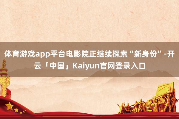体育游戏app平台电影院正继续探索“新身份”-开云「中国」Kaiyun官网登录入口