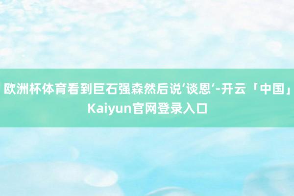 欧洲杯体育看到巨石强森然后说‘谈恩’-开云「中国」Kaiyun官网登录入口