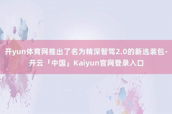 开yun体育网推出了名为精深智驾2.0的新选装包-开云「中国」Kaiyun官网登录入口