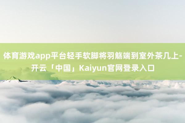 体育游戏app平台轻手软脚将羽觞端到室外茶几上-开云「中国」Kaiyun官网登录入口