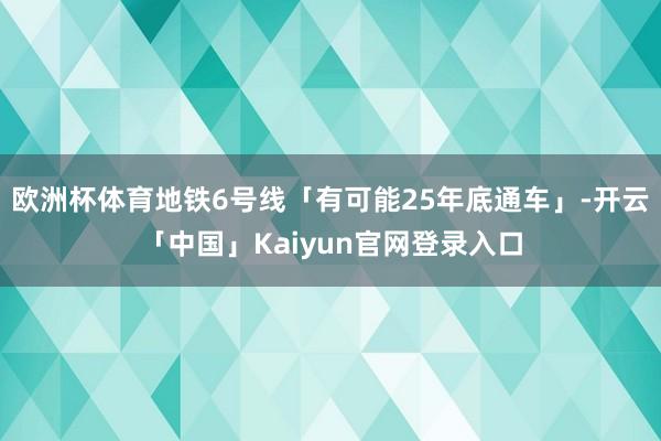 欧洲杯体育地铁6号线「有可能25年底通车」-开云「中国」Kaiyun官网登录入口