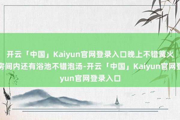 开云「中国」Kaiyun官网登录入口晚上不错篝火看电影房间内还有浴池不错泡汤-开云「中国」Kaiyun官网登录入口