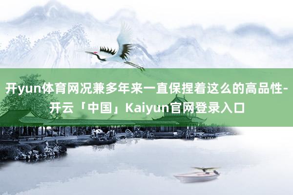 开yun体育网况兼多年来一直保捏着这么的高品性-开云「中国」Kaiyun官网登录入口