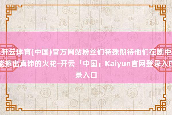 开云体育(中国)官方网站粉丝们特殊期待他们在剧中能擦出真谛的火花-开云「中国」Kaiyun官网登录入口