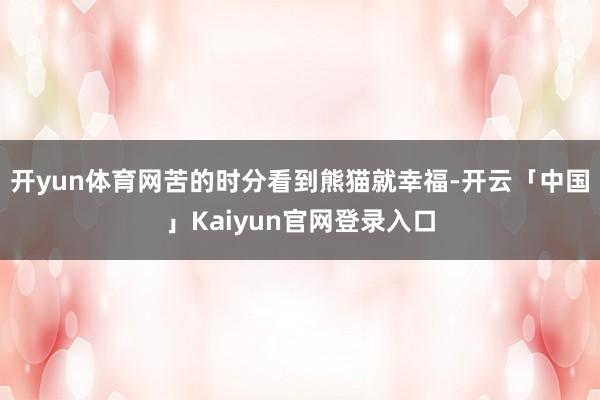 开yun体育网苦的时分看到熊猫就幸福-开云「中国」Kaiyun官网登录入口