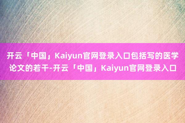 开云「中国」Kaiyun官网登录入口包括写的医学论文的若干-开云「中国」Kaiyun官网登录入口
