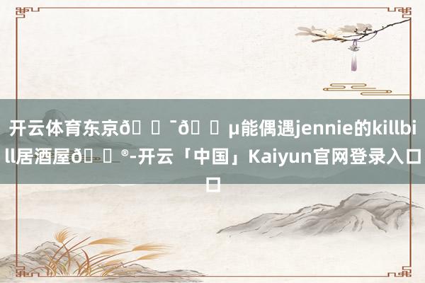 开云体育东京🇯🇵能偶遇jennie的killbill居酒屋🏮-开云「中国」Kaiyun官网登录入口