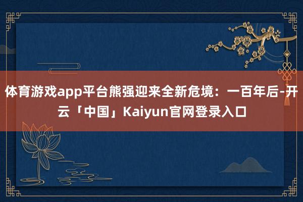 体育游戏app平台熊强迎来全新危境：一百年后-开云「中国」Kaiyun官网登录入口