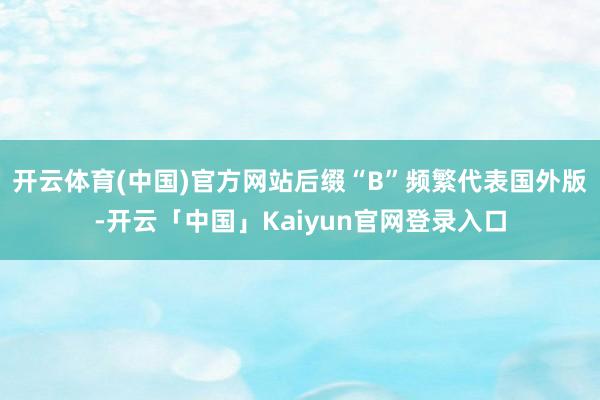 开云体育(中国)官方网站后缀“B”频繁代表国外版-开云「中国」Kaiyun官网登录入口