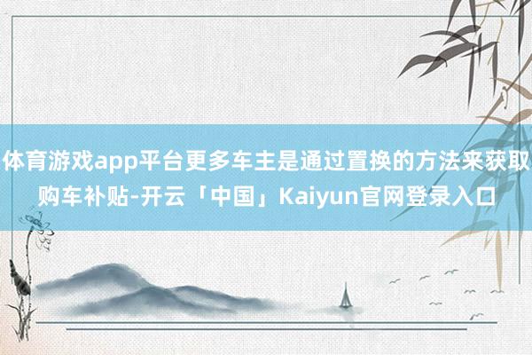 体育游戏app平台更多车主是通过置换的方法来获取购车补贴-开云「中国」Kaiyun官网登录入口