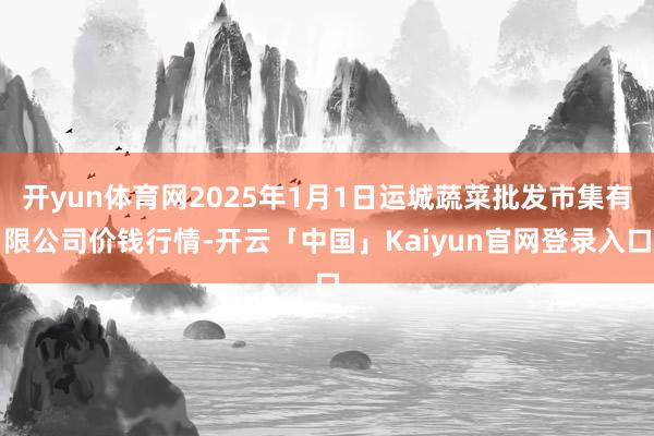 开yun体育网2025年1月1日运城蔬菜批发市集有限公司价钱行情-开云「中国」Kaiyun官网登录入口