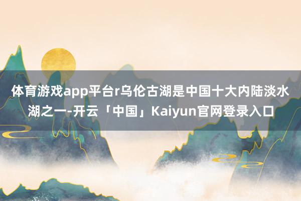 体育游戏app平台r 乌伦古湖是中国十大内陆淡水湖之一-开云「中国」Kaiyun官网登录入口