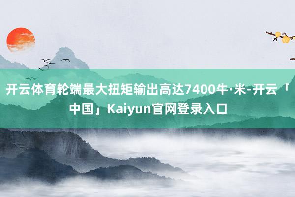 开云体育轮端最大扭矩输出高达7400牛·米-开云「中国」Kaiyun官网登录入口