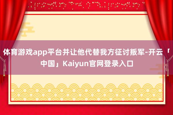 体育游戏app平台并让他代替我方征讨叛军-开云「中国」Kaiyun官网登录入口