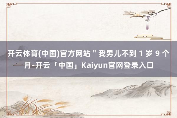 开云体育(中国)官方网站＂我男儿不到 1 岁 9 个月-开云「中国」Kaiyun官网登录入口