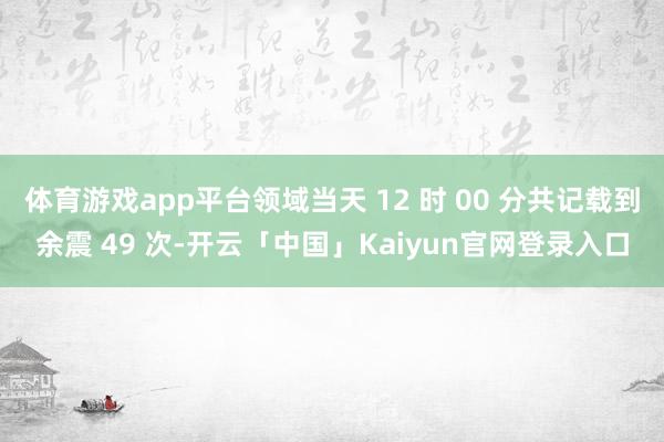体育游戏app平台领域当天 12 时 00 分共记载到余震 49 次-开云「中国」Kaiyun官网登录入口
