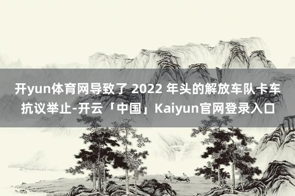 开yun体育网导致了 2022 年头的解放车队卡车抗议举止-开云「中国」Kaiyun官网登录入口